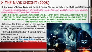  THE DARK KNIGHT (2008)
~ WITH THE HELP OF ALLIES LT. JIM GORDON AND DA HARVEY DENT, BATMAN HAS BEEN ABLE TO KEEP
A TIGHT LID ON CRIME IN GOTHAM CITY. BUT WHEN A VILE YOUNG CRIMINAL CALLING HIMSELF THE
JOKER SUDDENLY THROWS THE TOWN INTO CHAOS, THE CAPED CRUSADER BEGINS TO TREAD A FINE
LINE BETWEEN HEROISM AND VIGILANTISM.
~ STARRING: CHRISTIAN BALE, HEATH LEDGER, AARON ECKHART, MAGGIE GYLLENHAAL, MICHAEL
CAINE, MORGAN FREEMAN, GARY OLDMAN .
~It is a sequel of Batman Begins and the first feature film shot partially in the 15/70 mm IMAX format.
~ The film received 8 Academy Award nominations ;
it won the award for Best Sound Editing and Ledger
was posthumously awarded Best Supporting Actor.
~ Pitched at the divide between art and industry,
poetry and entertainment, it goes darker & deeper
than any Hollywood Superhero movies ever made.
~ With a $185 million budget, it earned more than
$1 billion worldwide.
 