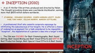  INCEPTION (2010)
• STARRING : EONARDO DICAPRIO, JOSEPH GORDON LEVITT, ELLEN
PAGE,TOM HARDY, CILLIAN MURPHY, MARION COTTILARD.
• The film won OSCARS for Best Cinematography, Best Sound
Editing, Best Sound Mixing and Best Visual Effects and BAFTA for
Best Production Design, Best Special Visual Effects & Best Sound.
• A sci-fi thriller film written, produced and directed by Nolan .
The thought-provoking drama was a worldwide blockbuster, earning
more than $825 million dollars worldwide .
• A professional thief who commits corporate espionage by
infiltrating the subconscious of his targets. He is offered a chance
of redemption as payment for a task considered to be impossible :
"inception", the implantation of a person's idea into a target's mind.
 