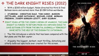  THE DARK KNIGHT RISES (2012)
 EIGHT YEARS AFTER THE JOKER'S REIGN OF ANARCHY, THE DARK
KNIGHT IS FORCED TO RETURN FROM HIS IMPOSED EXILE TO
SAVE GOTHAM CITY FROM THE BRUTAL GUERRILLA TERRORIST
BANE WITH THE HELP OF THE ENIGMATIC CATWOMAN .
 STARRING : CHRISTIAN BALE, TOM HARDY, MARION
COTTILARD, ANNE HATHAWAY, MICHAEL CAINE, MORGAN
FREEMAN, JOSEPH GORDON-LEVITT, GARY OLDMAN .
 With a $265 million budget, Nolan directed his third & final
Batman movie and earned more than $1.084 billion worldwide .
 Arguably the biggest, darkest, most thrilling, disturbing and
utterly balls-out spectacle ever created for the screen.
 The film introduces a vehicle that has been compared with the
Bat plane and the Bat copter .
 