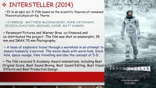  INTERSTELLER (2014)
~ STARRING : MATTHEW McCONAUGHEY, ANNE HATHAWAY,
JESSICA CHASTAIN, MICHAEL CAINE, MATT DAMON.
~ Paramount Pictures and Warner Bros. co-financed and
co-distributed the project .The film was shot on anamorphic 35
mm and IMAX 70 mm Photography.
~ The film received 5 Academy Award nominations, including Best
Original Score, Best Sound Mixing, Best Sound Editing, Best Visual
Effects and Best Production Design .
~ It is an epic sci-fi film based on the scientific theories of renowned
Theoretical physicist Kip Thorne .
~ A team of explorers travel through a wormhole in an attempt to
ensure humanity's survival. The movie deals with worm hole, black
hole, space voyage, time travelling and also the concept of 5-D .
 