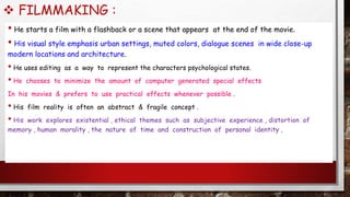  FILMMAKING :
• He starts a film with a flashback or a scene that appears at the end of the movie.
• His visual style emphasis urban settings, muted colors, dialogue scenes in wide close-up
modern locations and architecture.
• He uses editing as a way to represent the characters psychological states.
• He chooses to minimize the amount of computer generated special effects
In his movies & prefers to use practical effects whenever possible .
• His film reality is often an abstract & fragile concept .
• His work explores existential , ethical themes such as subjective experience , distortion of
memory , human morality , the nature of time and construction of personal identity .
 
