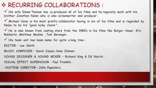  RECURRING COLLABORATIONS :
 His wife Emma Thomas has co-produced all of his films and he regurarly work with his
brother Jonathan Nolan who is also screenwriter and producer .
 Michael Caine is his most prolific collaborator having in six of his films and is regarded by
Nolan to be his “good lucky charm “.
 He is also known from casting stars from the 1980’s in his films like Rutger Hauer , Eric
Robberts , Matthew Modine , Tom Berenger .
 His team unit has been same for quite a long time –
EDITOR – Lee Smith .
MUSIC COMPOSER – David Julyan, Hans Zimmer .
SOUND DESIGNER & SOUND MIXER – Richard King & Ed Norick .
VISUAL EFFECT SUPERVISOR - Paul Franklin .
CASTING DIRECTOR – John Papsidera .
 