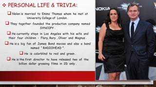  PERSONAL LIFE & TRIVIA:
 Nolan is married to Emma Thomas whom he met at
University College of London .
 They together founded the production company named
SYNCOPY .
 He currently stays in Los Angeles with his wife and
their four children - Flory, Rory , Oliver and Magnus .
 He is a big fan of James Bond movies and also a band
named “ RADIOHEAD ‘”.
 He is colorblind to red and green .
 He is the first director to have released two of the
billion dollar grossing films in 2D only .
 