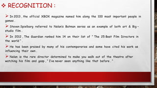  RECOGNITION :
 In 2013 , the official XBOX magazine named him along the 100 most important people in
games .
 Steven Spielbarg referred to Nolan’s Batman series as an example of both art & Big –
studio film .
 In 2012 , The Guardian ranked him 14 on their list of “ The 25 Best Film Directors in
the world “ .
 He has been praised by many of his contemporaries and some have cited his work as
influencing their own .
 Nolan is the rare director determined to make you walk out of the theatre after
watching his film and gasp , “ I’ve never seen anything like that before . “ .
 