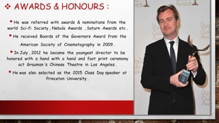  AWARDS & HONOURS :
 He was referred with awards & nominations from the
world Sci-fi Society , Nebula Awards , Saturn Awards etc .
 He received Boards of the Governors Award from the
American Society of Cinematography in 2009 .
 In July , 2012 he became the youngest director to be
honored with a hand with a hand and foot print ceremony
act Grauman ‘s Chinese Theatre in Los Angeles .
 He was also selected as the 2015 Class Day speaker at
Princeton University .
 