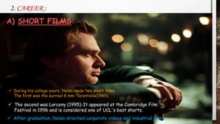 2. CAREER :
 The second was Larceny (1995)-It appeared at the Cambridge Film
Festival in 1996 and is considered one of UCL's best shorts.
 During his college years, Nolan made two short films .
The first was the surreal 8 mm-Tarantella(1989).
 After graduation, Nolan directed corporate videos and industrial films.
A) SHORT FILMS:
 