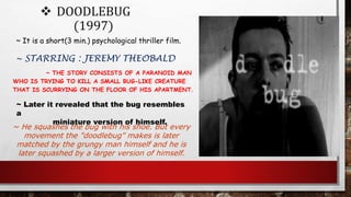  DOODLEBUG
(1997)
~ THE STORY CONSISTS OF A PARANOID MAN
WHO IS TRYING TO KILL A SMALL BUG-LIKE CREATURE
THAT IS SCURRYING ON THE FLOOR OF HIS APARTMENT.
~ It is a short(3 min.) psychological thriller film.
~ STARRING : JEREMY THEOBALD
~ He squashes the bug with his shoe. But every
movement the "doodlebug" makes is later
matched by the grungy man himself and he is
later squashed by a larger version of himself.
~ Later it revealed that the bug resembles
a
miniature version of himself.
 