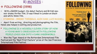 B) MOVIES :
• FOLLOWING IS A WICKEDLY CLEVER STORY OF HOW
A YOUNG MAN'S OBSESSION WITH FOLLOWING
PEOPLE LEADS HIM INTO A DARK UNDERWORLD.
• With a $6000 budget, His debut feature and British neo-
noir drama thriller film. It was filmed in London on black-
and-white 16mm film.
• STARRING : JEREMY THEOBALD, ALEX HAW, LUCY RUSSELL .
• Apart from writing , directing and photographing the film,
Nolan also helped in editing and production.
 FOLLOWING (1998)
• Won the Tiger Award at the Rotterdam International Film
Festival and the "Best First Feature" prize at the San Francisco
International Film Festival.
 