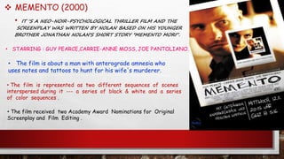  MEMENTO (2000)
• IT ‘S A NEO-NOIR-PSYCHOLOGICAL THRILLER FILM AND THE
SCREENPLAY WAS WRITTEN BY NOLAN BASED ON HIS YOUNGER
BROTHER JONATHAN NOLAN'S SHORT STORY "MEMENTO MORI“.
• The film is about a man with anterograde amnesia who
uses notes and tattoos to hunt for his wife's murderer.
• STARRING : GUY PEARCE,CARRIE-ANNE MOSS, JOE PANTOLIANO.
• The film received two Academy Award Nominations for Original
Screenplay and Film Editing .
• The film is represented as two different sequences of scenes
interspersed during it --- a series of black & white and a series
of color sequences .
 
