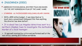  INSOMNIA (2002)
 AMERICAN PSYCHOLOGICAL MYSTERY FILM AND BASED
ON THE 1997 NORWEGIAN FILM OF THE SAME NAME.
 STARRING : AL PACINO,ROBIN WILLIAMS,HILARY SWANK .
 With a $50 million budget, it was described as "a
much more conventional Hollywood film than anything
the director has done before“.
 It is about two Los Angeles detectives sent to a
northern Alaskan town to investigate the methodical
murder of a local teenager.
 It was well received by critics and performed well at the
box office, earning $113 million worldwide.
 