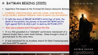  BATMAN BEGINS (2005)
 Superhero film based on the fictional DC Comics character Batman.
 STARRING: CHRISTIAN BALE, MICHAEL CAINE, LIAM NEESON,
KATIE HOLMES, MORGAN FREEMAN, GARY OLDMAN, CILLIAN MURPHY.
 It is a film grounded in a "relatable" world more reminiscent of a
classical drama than a comic-book fantasy . Nolan brought a level of
gravitas back to the iconic hero.
 It tells the story of BRUCE WAYNE’S initial fear of bats, the
death of his parents, his journey to become BATMAN and his
fight against RA’S AL GUL’s plot to destroy GOTHAM CITY.
 It was nominated for an Academy Award for Best Cinematography
and three BAFTA awards.
 Fear was a common motif throughout the film.
 