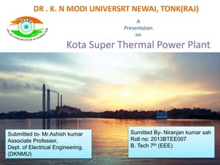 DR . K. N MODI UNIVERSRT NEWAI, TONK(RAJ)
A
Presentation
on
Kota Super Thermal Power Plant
Sumitted By- Niranjan kumar sah
Roll no: 2013BTEE007
B. Tech 7th (EEE)
Submitted to- Mr.Ashish kumar
Associate Professor,
Dept. of Electrical Engineering,
(DKNMU)
 