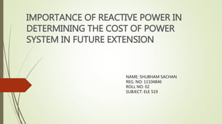 IMPORTANCE OF REACTIVE POWER IN
DETERMINING THE COST OF POWER
SYSTEM IN FUTURE EXTENSION
NAME: SHUBHAM SACHAN
REG. NO: 11104846
ROLL NO: 02
SUBJECT: ELE 519
 