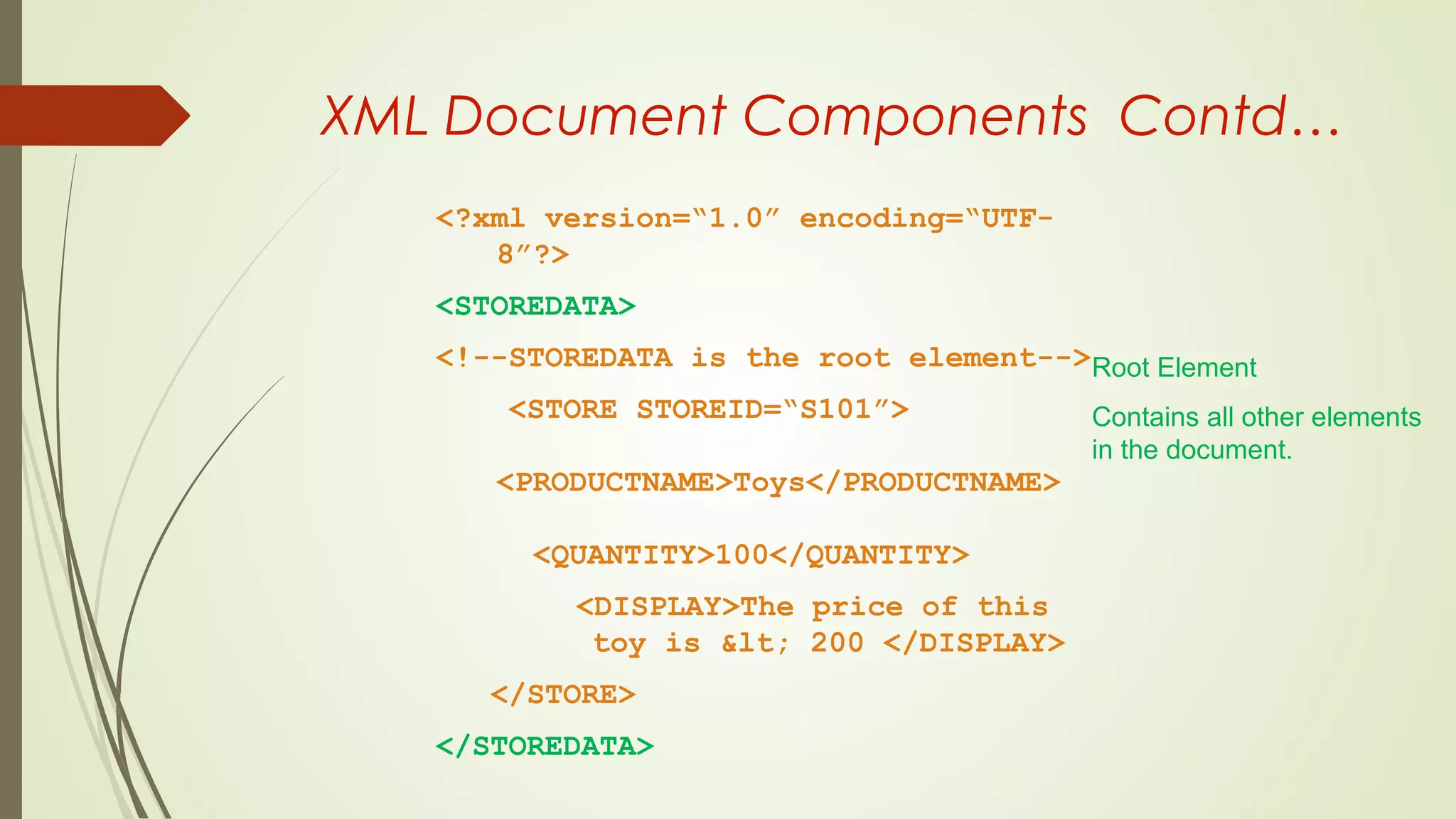 XML Document Components Contd…
<?xml version=“1.0” encoding=“UTF-
8”?>
<STOREDATA>
<!--STOREDATA is the root element-->
<STORE STOREID=“S101”>
<PRODUCTNAME>Toys</PRODUCTNAME>
<QUANTITY>100</QUANTITY>
<DISPLAY>The price of this
toy is &lt; 200 </DISPLAY>
</STORE>
</STOREDATA>
Root Element
Contains all other elements
in the document.
 