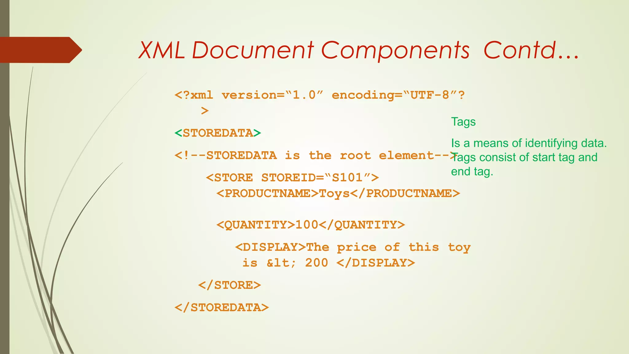 XML Document Components Contd…
<?xml version=“1.0” encoding=“UTF-8”?
>
<STOREDATA>
<!--STOREDATA is the root element-->
<STORE STOREID=“S101”>
<PRODUCTNAME>Toys</PRODUCTNAME>
<QUANTITY>100</QUANTITY>
<DISPLAY>The price of this toy
is &lt; 200 </DISPLAY>
</STORE>
</STOREDATA>
Tags
Is a means of identifying data.
Tags consist of start tag and
end tag.
 