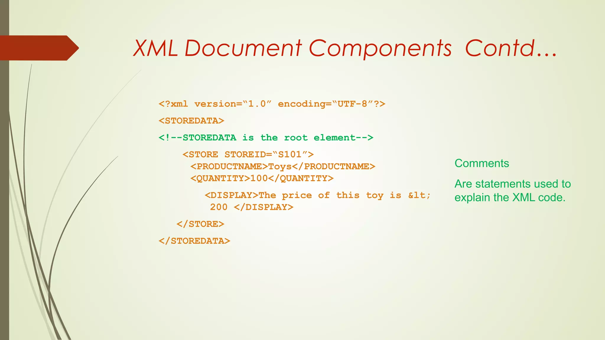 XML Document Components Contd…
<?xml version=“1.0” encoding=“UTF-8”?>
<STOREDATA>
<!--STOREDATA is the root element-->
<STORE STOREID=“S101”>
<PRODUCTNAME>Toys</PRODUCTNAME>
<QUANTITY>100</QUANTITY>
<DISPLAY>The price of this toy is &lt;
200 </DISPLAY>
</STORE>
</STOREDATA>
Comments
Are statements used to
explain the XML code.
 
