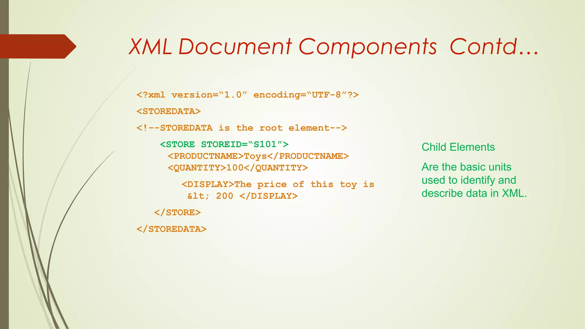 XML Document Components Contd…
<?xml version=“1.0” encoding=“UTF-8”?>
<STOREDATA>
<!--STOREDATA is the root element-->
<STORE STOREID=“S101”>
<PRODUCTNAME>Toys</PRODUCTNAME>
<QUANTITY>100</QUANTITY>
<DISPLAY>The price of this toy is
&lt; 200 </DISPLAY>
</STORE>
</STOREDATA>
Child Elements
Are the basic units
used to identify and
describe data in XML.
 