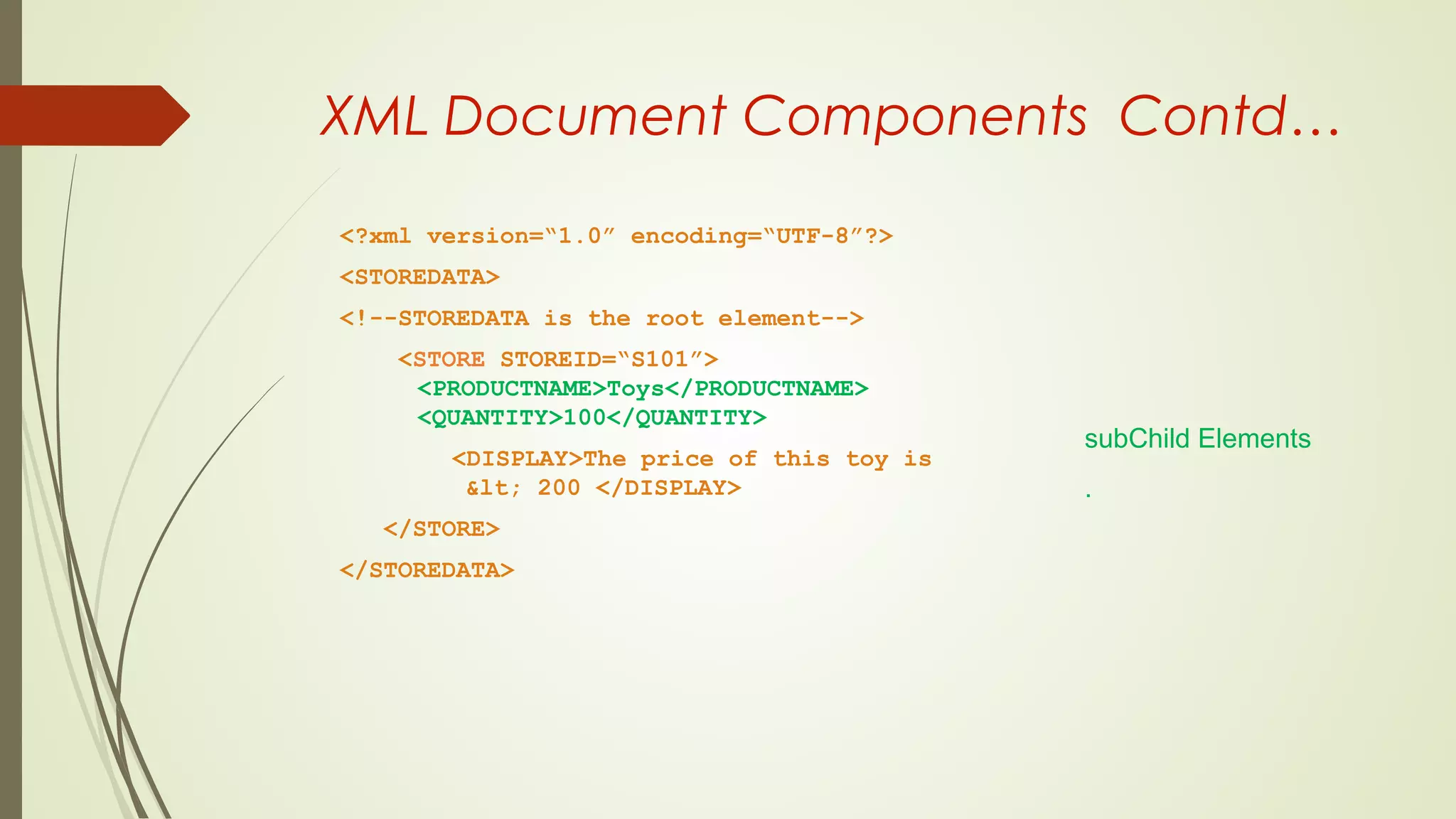 XML Document Components Contd…
<?xml version=“1.0” encoding=“UTF-8”?>
<STOREDATA>
<!--STOREDATA is the root element-->
<STORE STOREID=“S101”>
<PRODUCTNAME>Toys</PRODUCTNAME>
<QUANTITY>100</QUANTITY>
<DISPLAY>The price of this toy is
&lt; 200 </DISPLAY>
</STORE>
</STOREDATA>
subChild Elements
.
 