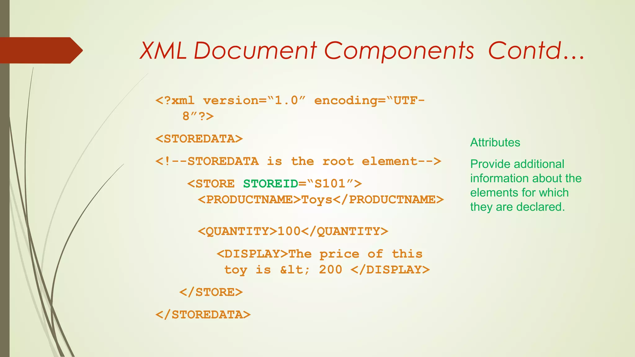 XML Document Components Contd…
<?xml version=“1.0” encoding=“UTF-
8”?>
<STOREDATA>
<!--STOREDATA is the root element-->
<STORE STOREID=“S101”>
<PRODUCTNAME>Toys</PRODUCTNAME>
<QUANTITY>100</QUANTITY>
<DISPLAY>The price of this
toy is &lt; 200 </DISPLAY>
</STORE>
</STOREDATA>
Attributes
Provide additional
information about the
elements for which
they are declared.
 