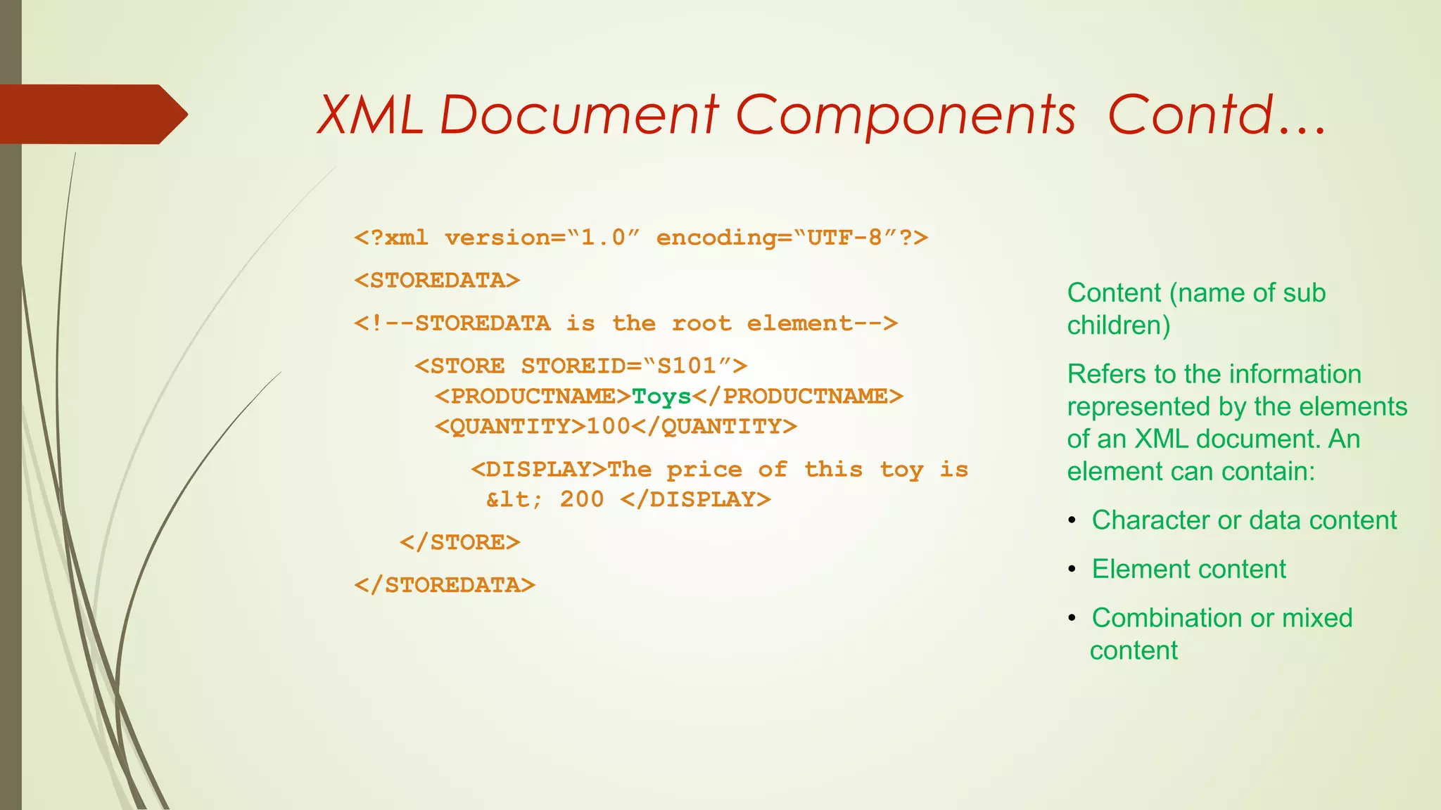 XML Document Components Contd…
<?xml version=“1.0” encoding=“UTF-8”?>
<STOREDATA>
<!--STOREDATA is the root element-->
<STORE STOREID=“S101”>
<PRODUCTNAME>Toys</PRODUCTNAME>
<QUANTITY>100</QUANTITY>
<DISPLAY>The price of this toy is
&lt; 200 </DISPLAY>
</STORE>
</STOREDATA>
Content (name of sub
children)
Refers to the information
represented by the elements
of an XML document. An
element can contain:
• Character or data content
• Element content
• Combination or mixed
content
 