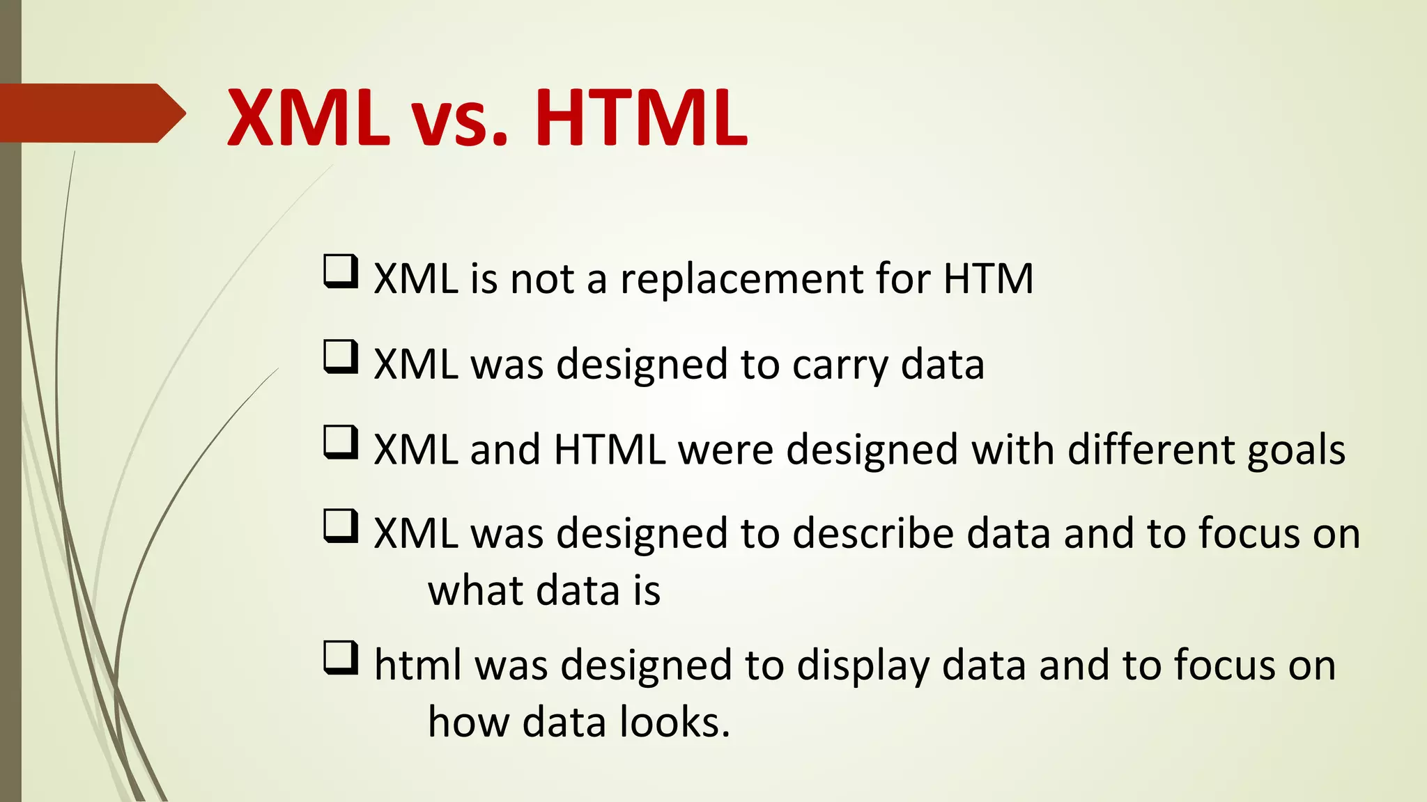 XML vs. HTML
q XML is not a replacement for HTM
q XML was designed to carry data
q XML and HTML were designed with different goals
q XML was designed to describe data and to focus on
what data is
q html was designed to display data and to focus on
how data looks.
 