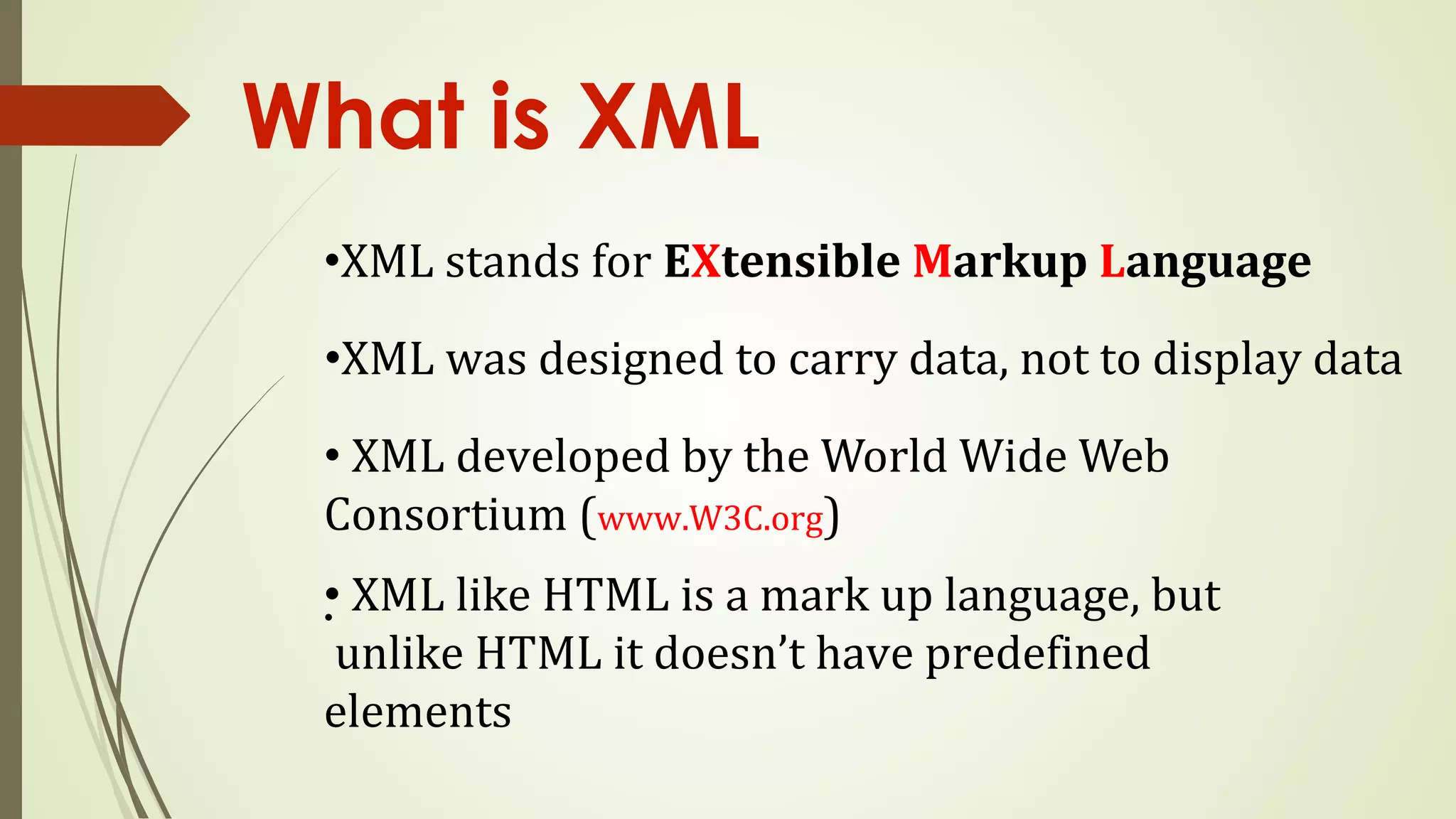 What is XML
•XML stands for EXtensible Markup Language
•XML was designed to carry data, not to display data
• XML developed by the World Wide Web
Consortium (www.W3C.org)
•
• XML like HTML is a mark up language, but
unlike HTML it doesn’t have predefined
elements
 