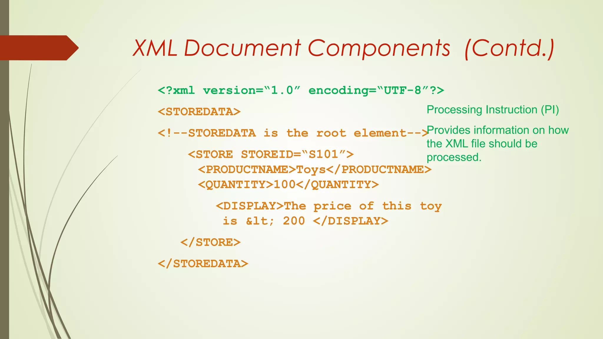 XML Document Components (Contd.)
<?xml version=“1.0” encoding=“UTF-8”?>
<STOREDATA>
<!--STOREDATA is the root element-->
<STORE STOREID=“S101”>
<PRODUCTNAME>Toys</PRODUCTNAME>
<QUANTITY>100</QUANTITY>
<DISPLAY>The price of this toy
is &lt; 200 </DISPLAY>
</STORE>
</STOREDATA>
Processing Instruction (PI)
Provides information on how
the XML file should be
processed.
 