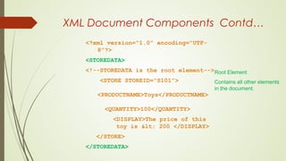 XML Document Components Contd…
<?xml version=“1.0” encoding=“UTF-
8”?>
<STOREDATA>
<!--STOREDATA is the root element-->
<STORE STOREID=“S101”>
<PRODUCTNAME>Toys</PRODUCTNAME>
<QUANTITY>100</QUANTITY>
<DISPLAY>The price of this
toy is < 200 </DISPLAY>
</STORE>
</STOREDATA>
Root Element
Contains all other elements
in the document.
 