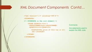 XML Document Components Contd…
<?xml version=“1.0” encoding=“UTF-8”?>
<STOREDATA>
<!--STOREDATA is the root element-->
<STORE STOREID=“S101”>
<PRODUCTNAME>Toys</PRODUCTNAME>
<QUANTITY>100</QUANTITY>
<DISPLAY>The price of this toy is <
200 </DISPLAY>
</STORE>
</STOREDATA>
Comments
Are statements used to
explain the XML code.
 