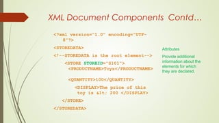 XML Document Components Contd…
<?xml version=“1.0” encoding=“UTF-
8”?>
<STOREDATA>
<!--STOREDATA is the root element-->
<STORE STOREID=“S101”>
<PRODUCTNAME>Toys</PRODUCTNAME>
<QUANTITY>100</QUANTITY>
<DISPLAY>The price of this
toy is < 200 </DISPLAY>
</STORE>
</STOREDATA>
Attributes
Provide additional
information about the
elements for which
they are declared.
 