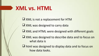 XML vs. HTML
q XML is not a replacement for HTM
q XML was designed to carry data
q XML and HTML were designed with different goals
q XML was designed to describe data and to focus on
what data is
q html was designed to display data and to focus on
how data looks.
 