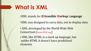 What is XML
•XML stands for EXtensible Markup Language
•XML was designed to carry data, not to display data
• XML developed by the World Wide Web
Consortium (www.W3C.org)
•
• XML like HTML is a mark up language, but
unlike HTML it doesn’t have predefined
elements
 