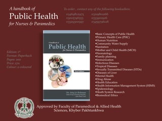 Approved by Faculty of Paramedical & Allied Health
Sciences, Khyber Pakhtunkhwa
A handbook of
Public Health
for Nurses & Paramedics
03469822975
03005746553
03329300997
Basic Concepts of Public Health
Primary Health Care (PHC)
Human Nutrition
Community Water Supply
Sanitation
Mother and Child Health (MCH)
Neonatology
Family planning
Immunization
Infectious Diseases
Tropical Diseases
Sexually Transmitted Diseases (STDs)
Diseases of Liver
Mental Health
Drug Abuse
Health Education
Health Information Management System (HIMS)
Epidemiology
Heath System Research
Biomedical Ethics
To order , contact any of the following booksellers:
03219802166
03339111926
03459796128
Edition: 1st
Format: Paperback
Pages: 200
Price: 270
Colour: 2-coloured
 