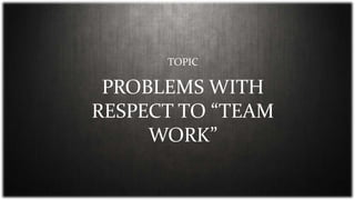 PROBLEMS WITH
RESPECT TO “TEAM
WORK”
TOPIC
 