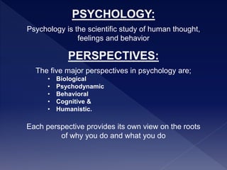 PSYCHOLOGY:
Psychology is the scientific study of human thought,
feelings and behavior
PERSPECTIVES:
The five major perspectives in psychology are;
• Biological
• Psychodynamic
• Behavioral
• Cognitive &
• Humanistic.
Each perspective provides its own view on the roots
of why you do and what you do
 