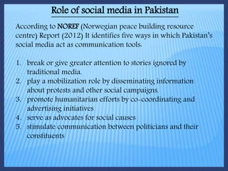 Role of social media in Pakistan
According to NOREF (Norwegian peace building resource
centre) Report (2012) It identifies five ways in which Pakistan’s
social media act as communication tools:
1. break or give greater attention to stories ignored by
traditional media.
2. play a mobilization role by disseminating information
about protests and other social campaigns.
3. promote humanitarian efforts by co-coordinating and
advertising initiatives
4. serve as advocates for social causes
5. stimulate communication between politicians and their
constituents
 
