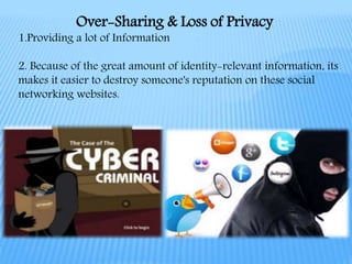 1.Providing a lot of Information
2. Because of the great amount of identity-relevant information, its
makes it easier to destroy someone's reputation on these social
networking websites.
Over-Sharing & Loss of Privacy
 