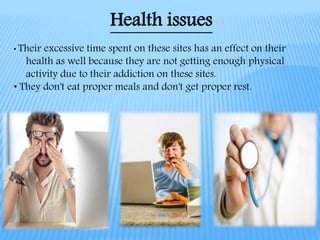 Health issues
• Their excessive time spent on these sites has an effect on their
health as well because they are not getting enough physical
activity due to their addiction on these sites.
• They don't eat proper meals and don't get proper rest.
 