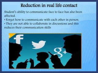 Reduction in real life contact
Student’s ability to communicate face to face has also been
affected.
• Forget how to communicate with each other in person.
• They are not able to collaborate in discussions and this
reduces their communication skills
 