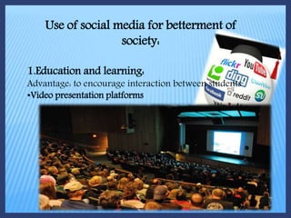 Use of social media for betterment of
society:
1.Education and learning:
Advantage: to encourage interaction between students
•Video presentation platforms
 