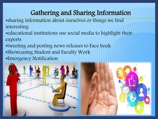Gathering and Sharing Information
•sharing information about ourselves or things we find
interesting
•educational institutions use social media to highlight their
experts
•tweeting and posting news releases to Face book
•Showcasing Student and Faculty Work
•Emergency Notification
 