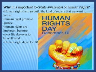 Why it is important to create awareness of human rights?
•Human rights help us build the kind of society that we want to
live in.
•human right promote
justice
•human rights are
important because
every life deserves to
be well lived.
•Human right day-Dec 10
 
