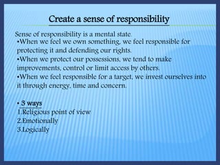 Create a sense of responsibility
Sense of responsibility is a mental state.
•When we feel we own something, we feel responsible for
protecting it and defending our rights.
•When we protect our possessions, we tend to make
improvements, control or limit access by others.
•When we feel responsible for a target, we invest ourselves into
it through energy, time and concern.
• 3 ways
1.Religious point of view
2.Emotionally
3.Logically
 