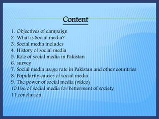 1. Objectives of campaign
2. What is Social media?
3. Social media includes
4. History of social media
5. Role of social media in Pakistan
6. survey
7. Social media usage rate in Pakistan and other countries
8. Popularity causes of social media
9. The power of social media (video)
10.Use of Social media for betterment of society
11.conclusion
Content
 