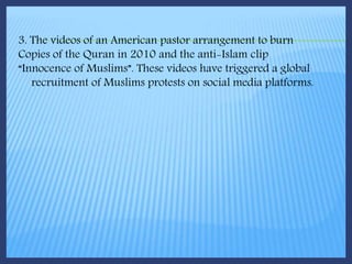 3. The videos of an American pastor arrangement to burn
Copies of the Quran in 2010 and the anti-Islam clip
“Innocence of Muslims”. These videos have triggered a global
recruitment of Muslims protests on social media platforms.
 