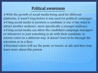 Political awareness
With the growth of social media being used for different
platforms, it wasn’t long before it was used for political campaigns.
Using social media to promote a candidate is one of the ways to
attract another audience, more specifically a younger audience.
Using social media can allow the candidates campaign managers
or whomever to post something to do with their candidate, to
inform voters in a different way. It doesn’t have to be through the
television or in a flyer.
Potential voters will see the posts, or tweets, or ads and then may
learn more about this person.
 