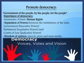 Promote democracy:
“Government of the people, by the people, for the people”
Importance of democracy:
•Guarantee of basic Human Rights
•Separation of Powers between the institutions of the state:
Government [Executive Power]
Parliament [Legislative Power] und
Courts of Law [Judicative Power]
•Freedom of opinion, speech, press and mass media
 