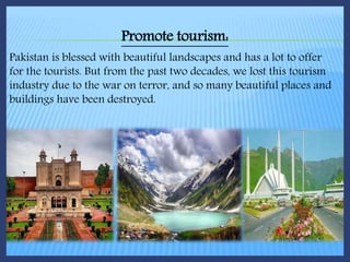 Promote tourism:
Pakistan is blessed with beautiful landscapes and has a lot to offer
for the tourists. But from the past two decades, we lost this tourism
industry due to the war on terror, and so many beautiful places and
buildings have been destroyed.
 