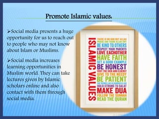 Promote Islamic values:
Social media presents a huge
opportunity for us to reach out
to people who may not know
about Islam or Muslims.
Social media increases
learning opportunities in
Muslim world. They can take
lectures given by Islamic
scholars online and also
contact with them through
social media.
 