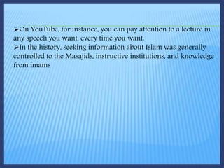 On YouTube, for instance, you can pay attention to a lecture in
any speech you want, every time you want.
In the history, seeking information about Islam was generally
controlled to the Masajids, instructive institutions, and knowledge
from imams
 